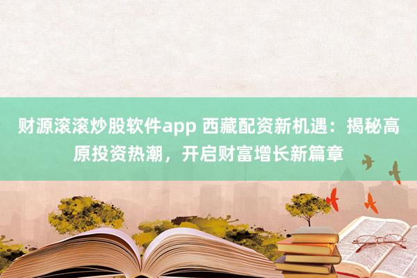 财源滚滚炒股软件app 西藏配资新机遇：揭秘高原投资热潮，开启财富增长新篇章