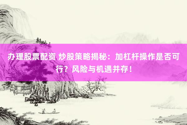 办理股票配资 炒股策略揭秘：加杠杆操作是否可行？风险与机遇并存！