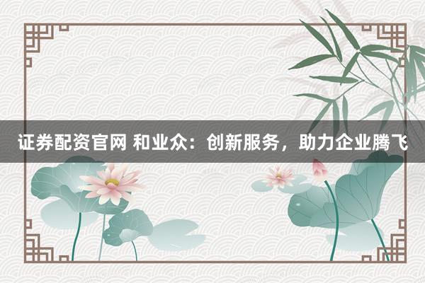 证券配资官网 和业众：创新服务，助力企业腾飞