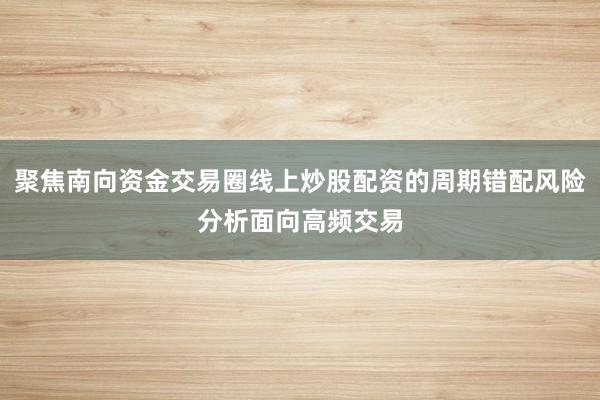 聚焦南向资金交易圈线上炒股配资的周期错配风险分析面向高频交易