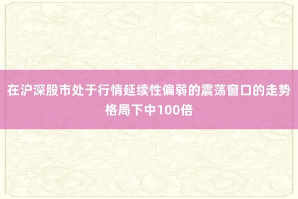 在沪深股市处于行情延续性偏弱的震荡窗口的走势格局下中100倍