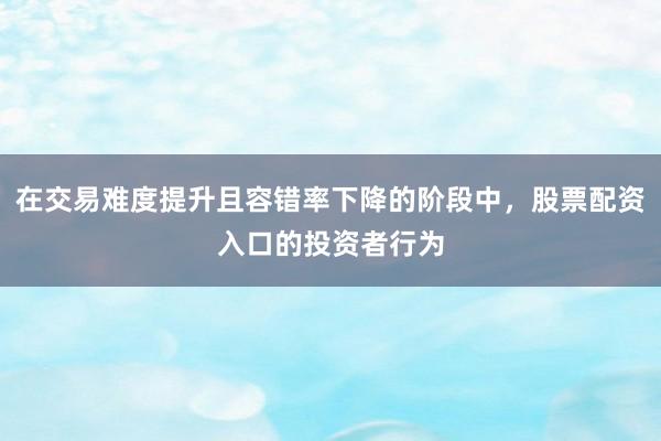 在交易难度提升且容错率下降的阶段中，股票配资入口的投资者行为