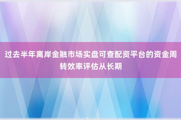 过去半年离岸金融市场实盘可查配资平台的资金周转效率评估从长期