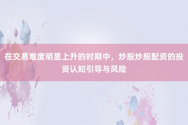 在交易难度明显上升的时期中，炒股炒股配资的投资认知引导与风险