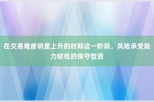在交易难度明显上升的时期这一阶段，风险承受能力较低的保守型资