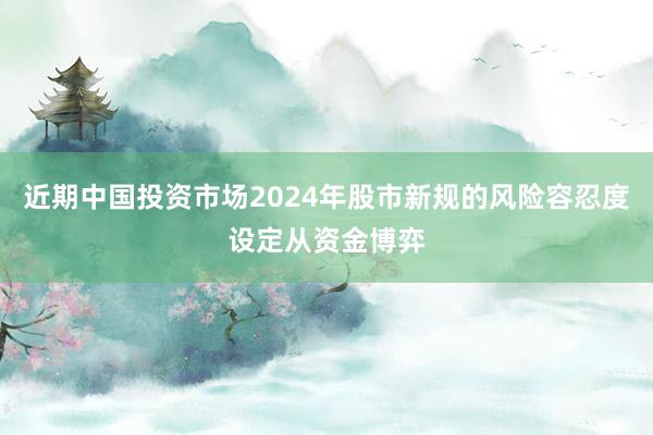 近期中国投资市场2024年股市新规的风险容忍度设定从资金博弈
