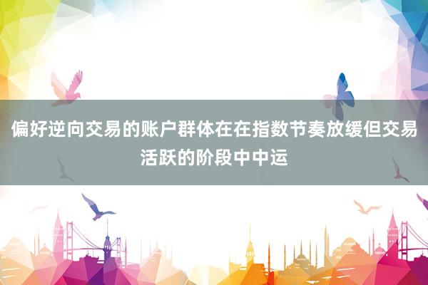 偏好逆向交易的账户群体在在指数节奏放缓但交易活跃的阶段中中运