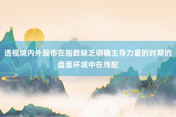 透视境内外股市在指数缺乏明确主导力量的时期的盘面环境中在线配