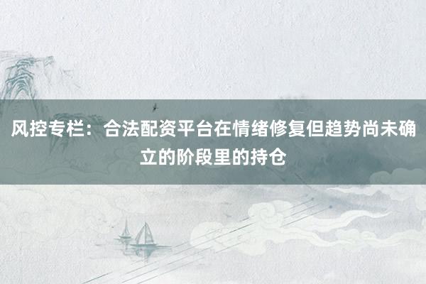 风控专栏：合法配资平台在情绪修复但趋势尚未确立的阶段里的持仓