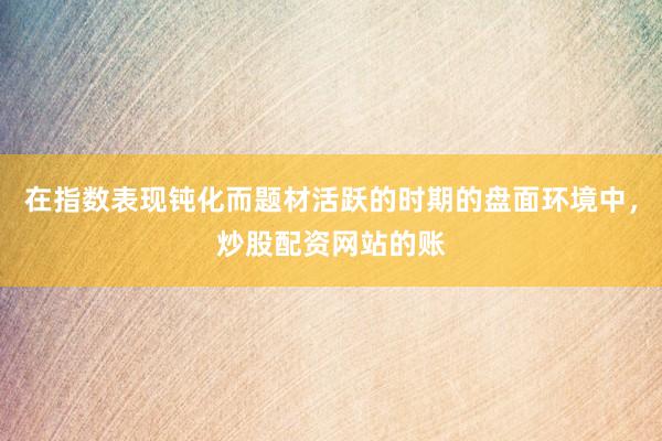 在指数表现钝化而题材活跃的时期的盘面环境中，炒股配资网站的账