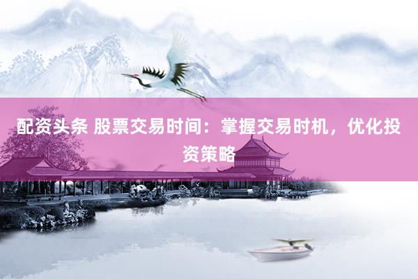 配资头条 股票交易时间：掌握交易时机，优化投资策略