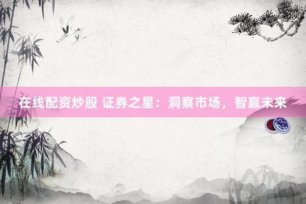 在线配资炒股 证券之星：洞察市场，智赢未来
