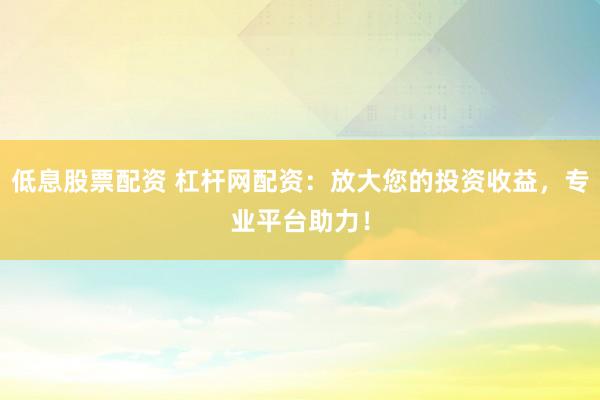低息股票配资 杠杆网配资：放大您的投资收益，专业平台助力！