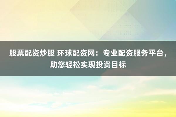 股票配资炒股 环球配资网：专业配资服务平台，助您轻松实现投资目标