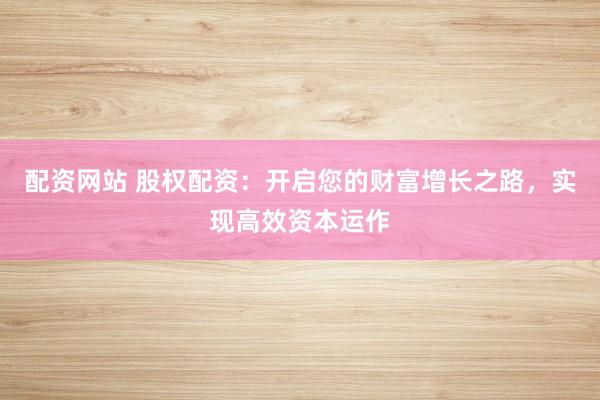 配资网站 股权配资：开启您的财富增长之路，实现高效资本运作