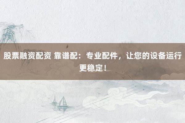股票融资配资 靠谱配：专业配件，让您的设备运行更稳定！