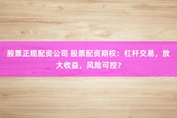 股票正规配资公司 股票配资期权：杠杆交易，放大收益，风险可控？