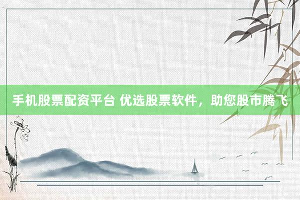 手机股票配资平台 优选股票软件，助您股市腾飞