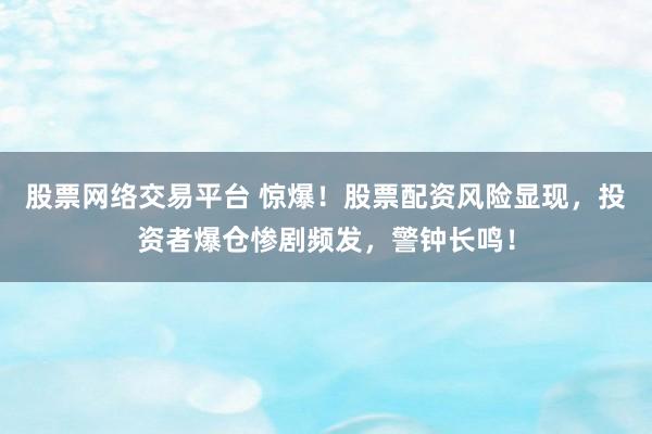 股票网络交易平台 惊爆！股票配资风险显现，投资者爆仓惨剧频发，警钟长鸣！
