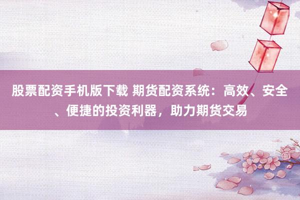 股票配资手机版下载 期货配资系统：高效、安全、便捷的投资利器，助力期货交易