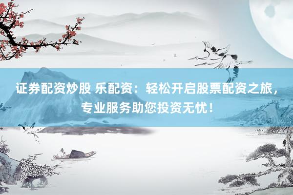 证券配资炒股 乐配资：轻松开启股票配资之旅，专业服务助您投资无忧！