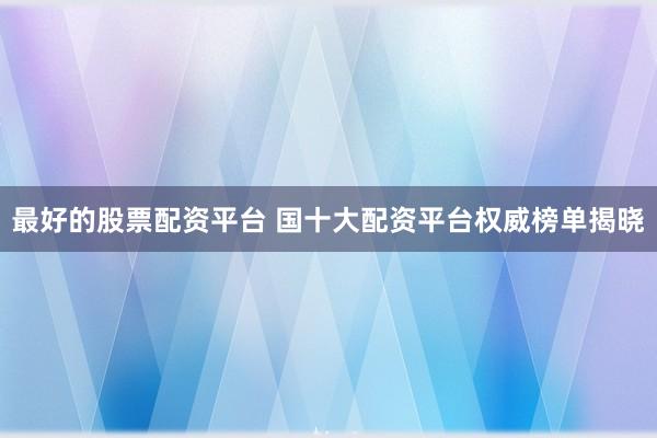 最好的股票配资平台 国十大配资平台权威榜单揭晓