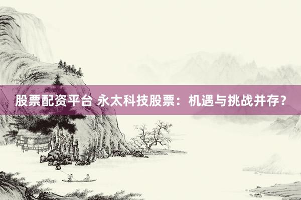 股票配资平台 永太科技股票：机遇与挑战并存？