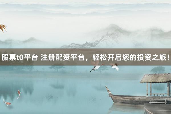 股票t0平台 注册配资平台，轻松开启您的投资之旅！