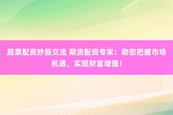 股票配资炒股交流 期货配资专家：助您把握市场机遇，实现财富增值！