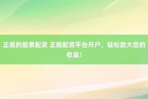 正规的股票配资 正规配资平台开户，轻松放大您的收益！