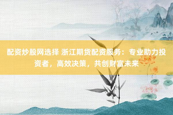 配资炒股网选择 浙江期货配资服务：专业助力投资者，高效决策，共创财富未来