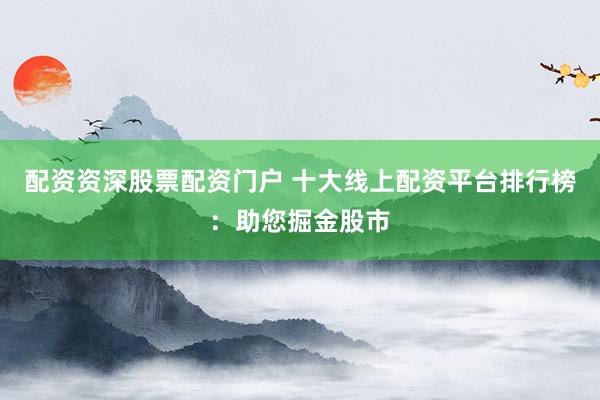 配资资深股票配资门户 十大线上配资平台排行榜：助您掘金股市