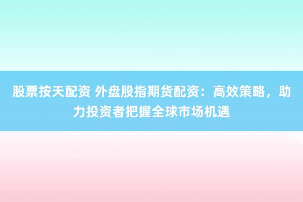 股票按天配资 外盘股指期货配资：高效策略，助力投资者把握全球市场机遇