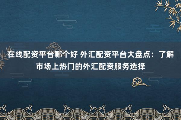 在线配资平台哪个好 外汇配资平台大盘点：了解市场上热门的外汇配资服务选择