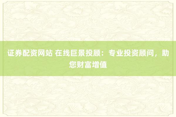 证券配资网站 在线巨景投顾：专业投资顾问，助您财富增值